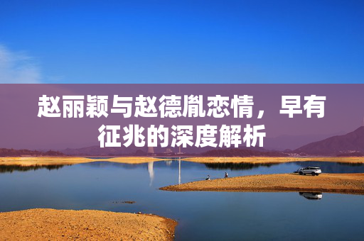 赵丽颖与赵德胤恋情，早有征兆的深度解析