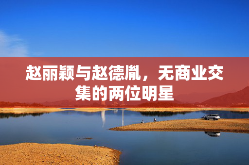 赵丽颖与赵德胤，无商业交集的两位明星