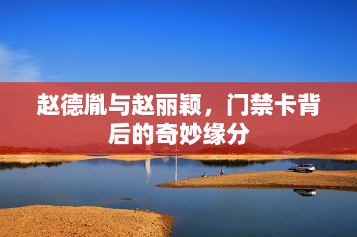 赵德胤与赵丽颖，门禁卡背后的奇妙缘分