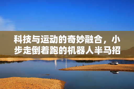 科技与运动的奇妙融合，小步走倒着跑的机器人半马招式探索