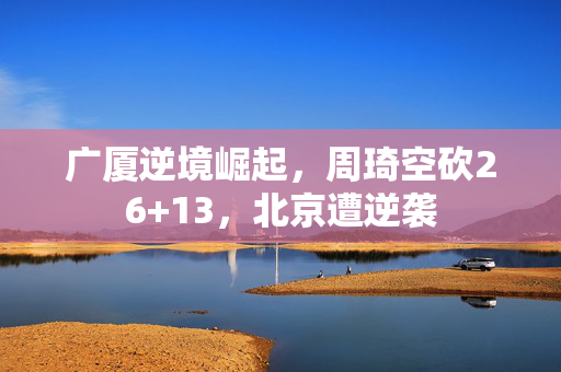 广厦逆境崛起，周琦空砍26+13，北京遭逆袭