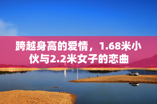 跨越身高的爱情，1.68米小伙与2.2米女子的恋曲