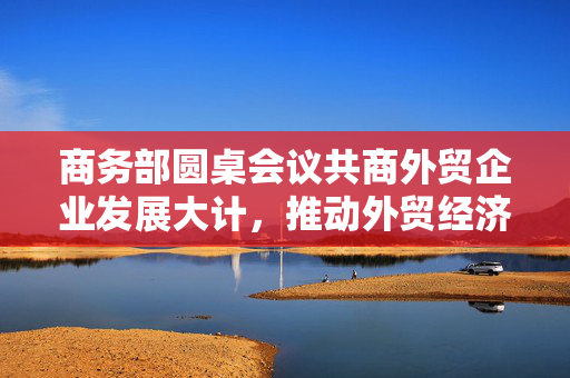 商务部圆桌会议共商外贸企业发展大计，推动外贸经济新篇章