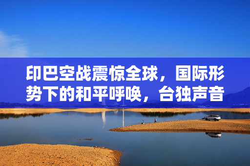 印巴空战震惊全球，国际形势下的和平呼唤，台独声音沉寂