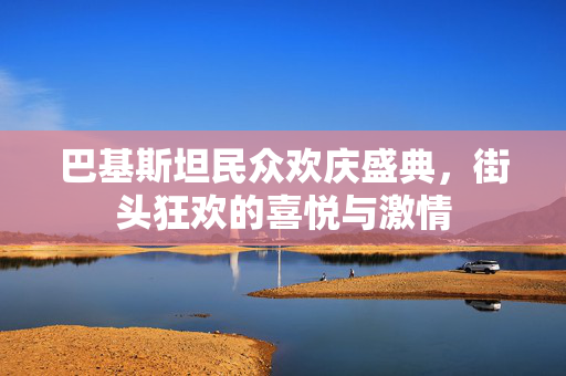 巴基斯坦民众欢庆盛典，街头狂欢的喜悦与激情