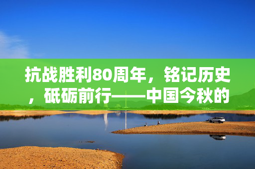 抗战胜利80周年，铭记历史，砥砺前行——中国今秋的庄严纪念