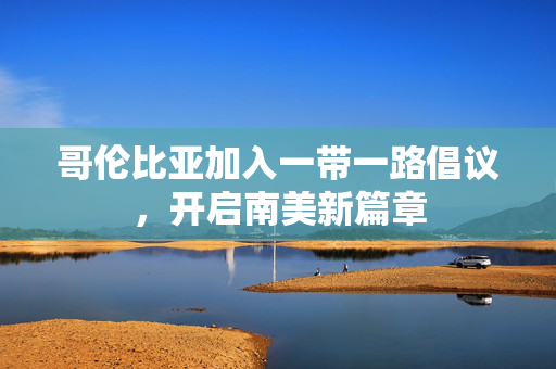 哥伦比亚加入一带一路倡议，开启南美新篇章