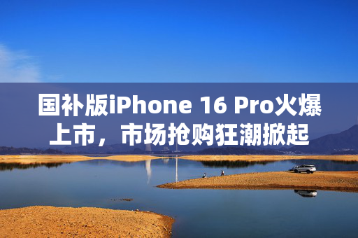 国补版iPhone 16 Pro火爆上市，市场抢购狂潮掀起