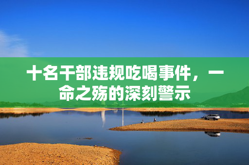 十名干部违规吃喝事件，一命之殇的深刻警示