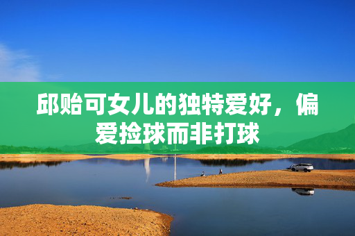 邱贻可女儿的独特爱好，偏爱捡球而非打球
