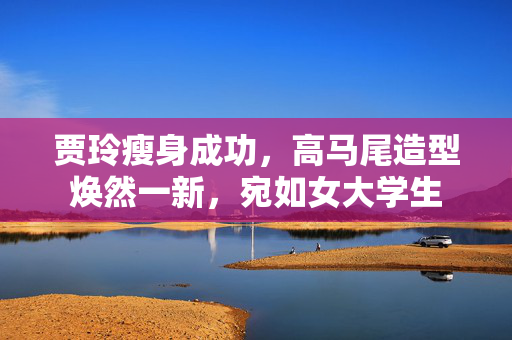 贾玲瘦身成功，高马尾造型焕然一新，宛如女大学生