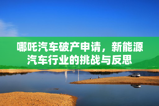 哪吒汽车破产申请，新能源汽车行业的挑战与反思