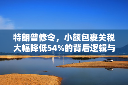 特朗普修令，小额包裹关税大幅降低54%的背后逻辑与市场影响