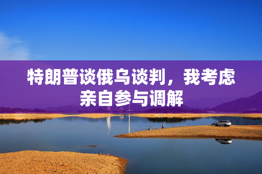 特朗普谈俄乌谈判，我考虑亲自参与调解