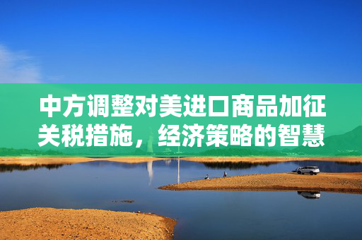 中方调整对美进口商品加征关税措施，经济策略的智慧与远见