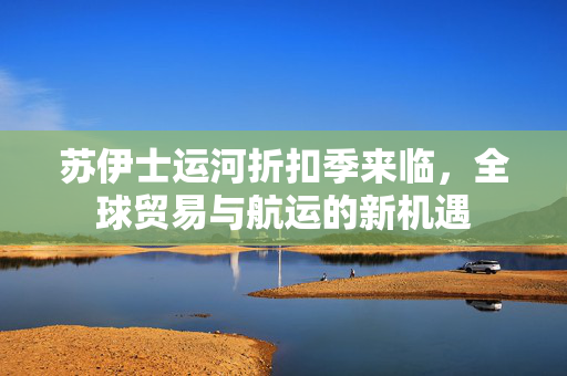 苏伊士运河折扣季来临，全球贸易与航运的新机遇