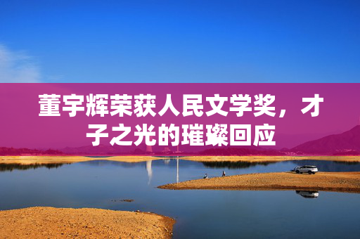 董宇辉荣获人民文学奖，才子之光的璀璨回应