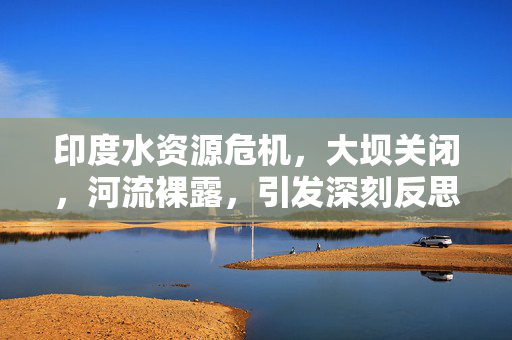 印度水资源危机，大坝关闭，河流裸露，引发深刻反思
