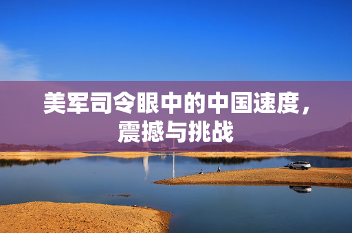 美军司令眼中的中国速度，震撼与挑战