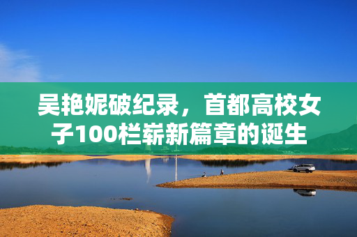 吴艳妮破纪录，首都高校女子100栏崭新篇章的诞生