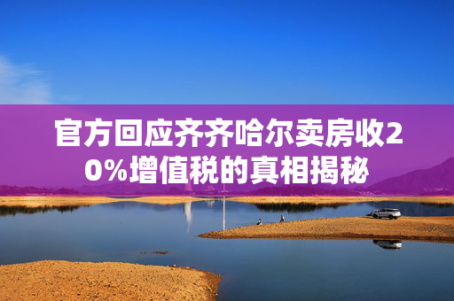 官方回应齐齐哈尔卖房收20%增值税的真相揭秘