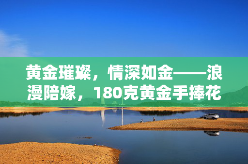 黄金璀璨，情深如金——浪漫陪嫁，180克黄金手捧花的故事