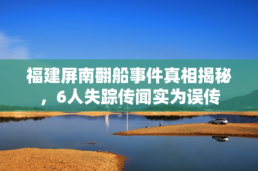 福建屏南翻船事件真相揭秘，6人失踪传闻实为误传