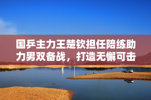 国乒主力王楚钦担任陪练助力男双备战，打造无懈可击的乒乓团队