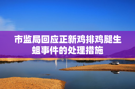 市监局回应正新鸡排鸡腿生蛆事件的处理措施