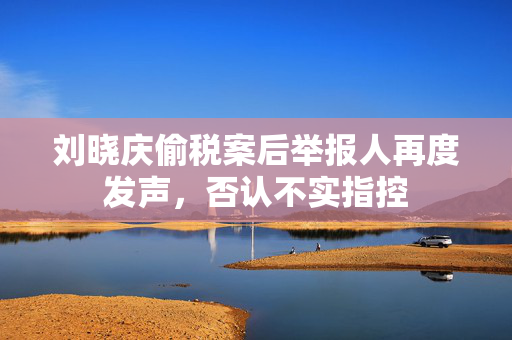刘晓庆偷税案后举报人再度发声，否认不实指控