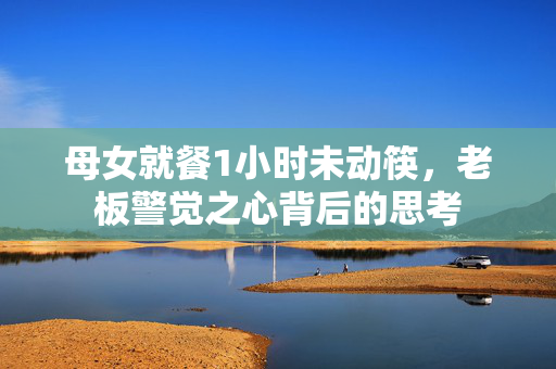 母女就餐1小时未动筷，老板警觉之心背后的思考