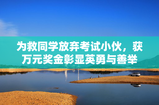 为救同学放弃考试小伙，获万元奖金彰显英勇与善举
