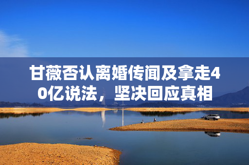 甘薇否认离婚传闻及拿走40亿说法，坚决回应真相