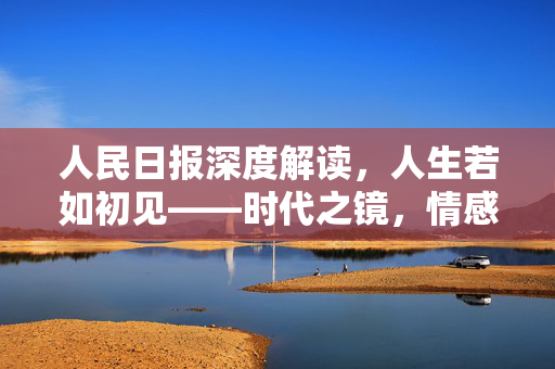 人民日报深度解读，人生若如初见——时代之镜，情感之歌