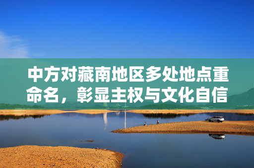 中方对藏南地区多处地点重命名，彰显主权与文化自信的双重举措