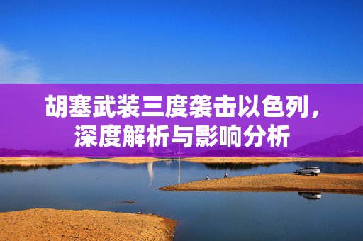 胡塞武装三度袭击以色列，深度解析与影响分析