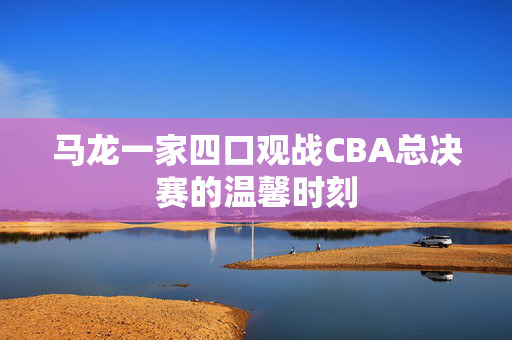马龙一家四口观战CBA总决赛的温馨时刻