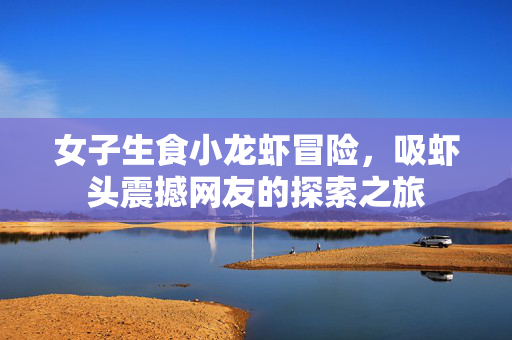 女子生食小龙虾冒险，吸虾头震撼网友的探索之旅