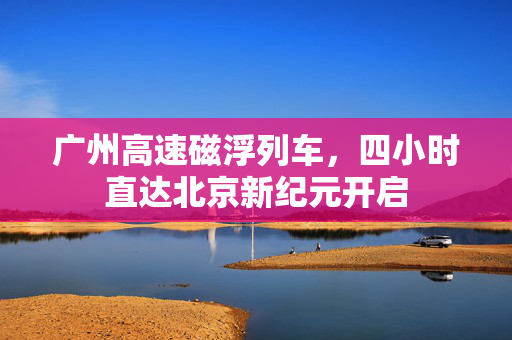 广州高速磁浮列车，四小时直达北京新纪元开启