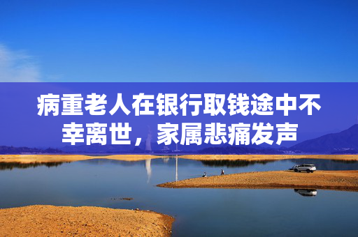 病重老人在银行取钱途中不幸离世，家属悲痛发声