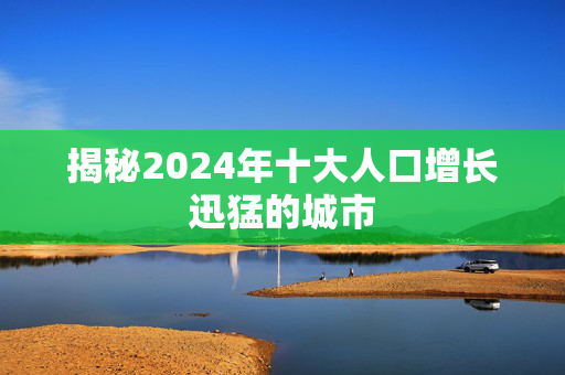 揭秘2024年十大人口增长迅猛的城市