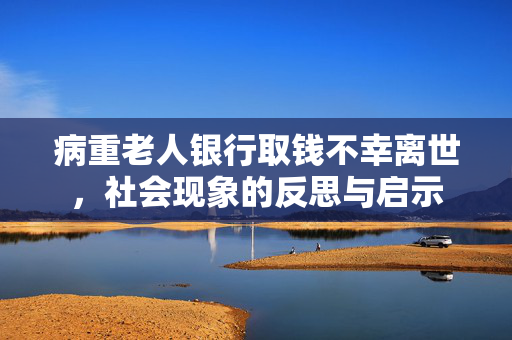 病重老人银行取钱不幸离世，社会现象的反思与启示
