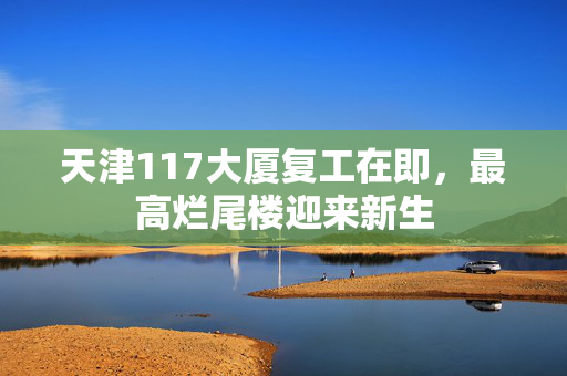 天津117大厦复工在即，最高烂尾楼迎来新生