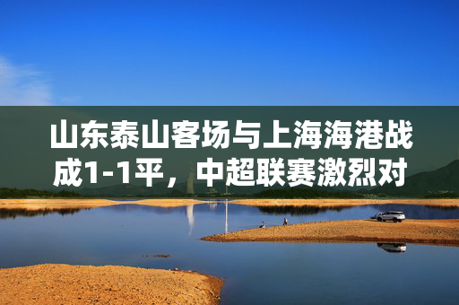 山东泰山客场与上海海港战成1-1平，中超联赛激烈对决的瞬间