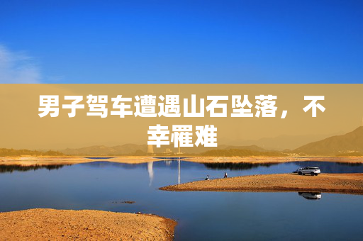 男子驾车遭遇山石坠落，不幸罹难