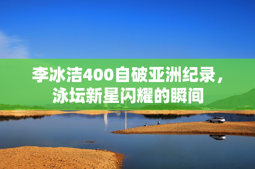 李冰洁400自破亚洲纪录，泳坛新星闪耀的瞬间