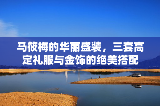 马筱梅的华丽盛装，三套高定礼服与金饰的绝美搭配