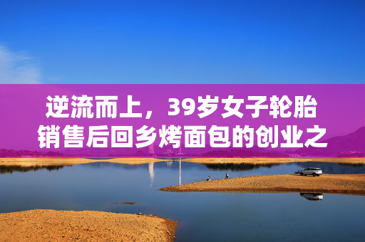 逆流而上，39岁女子轮胎销售后回乡烤面包的创业之路
