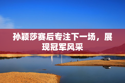 孙颖莎赛后专注下一场，展现冠军风采