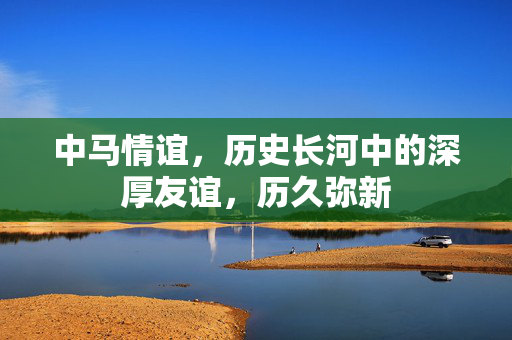 中马情谊，历史长河中的深厚友谊，历久弥新